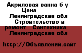 Акриловая ванна б/у › Цена ­ 1 000 - Ленинградская обл. Строительство и ремонт » Сантехника   . Ленинградская обл.